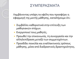 ΣΥΜΠΕΡΑΣΜΑΤΑ
Λαμβάνοντας υπόψη τα οφέλη που προσφέρει η
εφαρμογή της μικτής μάθησης, καταλήγουμε ότι:
 Συμβάλλει καθοριστικά στην επίτευξη των
μαθησιακών στόχων.
 Ενεργοποιεί τους μαθητές.
 Προωθεί την επικοινωνία, τη συνεργασία και την
αλληλεπίδραση μεταξύ των συμμετεχόντων.
 Προσδίδει ποικιλία και εναλλακτικούς τρόπους
μάθησης, μέσα από διαδραστικές δραστηριότητες.
 