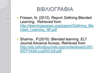 ΒΙΒΛΙΟΓΡΑΦΙΑ
 Friesen, N. (2012). Report: Defining Blended
Learning. Retrieved from
http://learningspaces.org/papers/Defining_Ble
nded_Learning_NF.pdf
 Sharma , P.(2010) .Blended learning .ELT
Journal Advance Access. Retrieved from
http://eltj.oxfordjournals.org/content/early/201
0/07/14/elt.ccq043.full.pdf
 