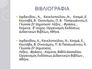 ΒΙΒΛΙΟΓΡΑΦΙΑ
 Ιορδανίδου , Α., Κανελοπούλου ,Ν., Κοσμά ,Ε.
Κουταβά, Β. Οικονόμου, Π. & Παπαιωάννου,Κ.
Γλώσσα Στ’ Δημοτικού Λέξεις… Φράσεις…
Κείμενα, β’ τεύχος. Οργανισμός Εκδόσεως
Διδακτικών Βιβλίων, Αθήνα.
 Ιορδανίδου,Α., Κανελοπούλου, Ν., Κοσμά, Ε.,
Κουτάβα, Β. Οικονόμου, Π. & Παπαιωάννου, Κ.
Γλώσσα Στ’ Δημοτικού,
Λέξεις…Φράσεις…Κείμενα, Βιβλίο Δασκάλου.
Οργανισμός Εκδόσεως Διδακτικών Βιβλίων ,
Αθήνα.
 