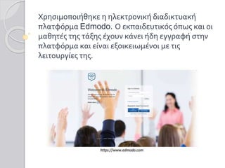 Χρησιμοποιήθηκε η ηλεκτρονική διαδικτυακή
πλατφόρμα Edmodo. Ο εκπαιδευτικός όπως και οι
μαθητές της τάξης έχουν κάνει ήδη εγγραφή στην
πλατφόρμα και είναι εξοικειωμένοι με τις
λειτουργίες της.
 