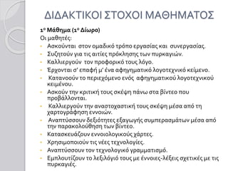 ΔΙΔΑΚΤΙΚΟΙ ΣΤΟΧΟΙ ΜΑΘΗΜΑΤΟΣ
1ο Μάθημα (1ο Δίωρο)
Οι μαθητές:
• Ασκούνται στον ομαδικό τρόπο εργασίας και συνεργασίας.
• Συζητούν για τις αιτίες πρόκλησης των πυρκαγιών.
• Καλλιεργούν τον προφορικό τους λόγο.
• Έρχονται σ’ επαφή μ’ ένα αφηγηματικό λογοτεχνικό κείμενο.
• Κατανοούν το περιεχόμενο ενός αφηγηματικού λογοτεχνικού
κειμένου.
• Ασκούν την κριτική τους σκέψη πάνω στα βίντεο που
προβάλλονται.
• Καλλιεργούν την αναστοχαστική τους σκέψη μέσα από τη
χαρτογράφηση εννοιών.
• Αναπτύσσουν δεξιότητες εξαγωγής συμπερασμάτων μέσα από
την παρακολούθηση των βίντεο.
• Κατασκευάζουν εννοιολογικούς χάρτες.
• Χρησιμοποιούν τις νέες τεχνολογίες.
• Αναπτύσσουν τον τεχνολογικό γραμματισμό.
• Εμπλουτίζουν το λεξιλόγιό τους με έννοιες-λέξεις σχετικές με τις
πυρκαγιές.
 