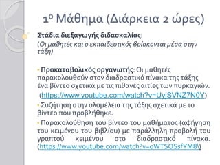 1ο Μάθημα (Διάρκεια 2 ώρες)
Στάδια διεξαγωγής διδασκαλίας:
(Οι μαθητές και ο εκπαιδευτικός βρίσκονται μέσα στην
τάξη)
• Προκαταβολικός οργανωτής: Οι μαθητές
παρακολουθούν στον διαδραστικό πίνακα της τάξης
ένα βίντεο σχετικά με τις πιθανές αιτίες των πυρκαγιών.
(https://www.youtube.com/watch?v=UyjSVNZ7N0Y)
• Συζήτηση στην ολομέλεια της τάξης σχετικά με το
βίντεο που προβλήθηκε.
• Παρακολούθηση του βίντεο του μαθήματος (αφήγηση
του κειμένου του βιβλίου) με παράλληλη προβολή του
γραπτού κειμένου στο διαδραστικό πίνακα.
(https://www.youtube.com/watch?v=oWTSOSsfYM8)
 
