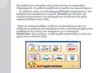 (Οι μαθητές και ο εκπαιδευτικός μετακινούνται στο εργαστήριο
πληροφορικής. Οι μαθητές εργάζονται σε ομάδες των τριών ατόμων.)
• Οι μαθητές μέσω της πλατφόρμας Edmodo ασχολούνται μ’ ένα
διαδραστικό εκπαιδευτικό παιχνίδι (Zondle) που εξετάζει την
νοηματική κατανόηση του περιεχομένου του βίντεο που μόλις
παρακολούθησαν στην τάξη.
• Έχοντας παρακολουθήσει τα βίντεο και βασιζόμενοι και στη
συζήτηση οι μαθητές κατασκευάζουν έναν εννοιολογικό χάρτη που
αναφέρεται στις αιτίες των πυρκαγιών με το λογισμικό
Kidspiration. Στη συνέχεια, η κάθε ομάδα παρουσιάζει το δικό της
χάρτη στην υπόλοιπη τάξη .
 