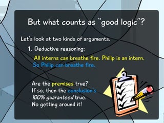 But what counts as “good logic”?
Let's look at two kinds of arguments.
1. Deductive reasoning:
All interns can breathe fire. Philip is an intern.
So Philip can breathe fire.
Are the premises true?
If so, then the conclusion's
100% guaranteed true.
No getting around it!
 