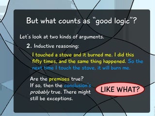 But what counts as “good logic”?
Let's look at two kinds of arguments.
2. Inductive reasoning:
I touched a stove and it burned me. I did this
fifty times, and the same thing happened. So the
next time I touch the stove, it will burn me.
Are the premises true?
If so, then the conclusion's
probably true. There might
still be exceptions.
LIKE WHAT?
 