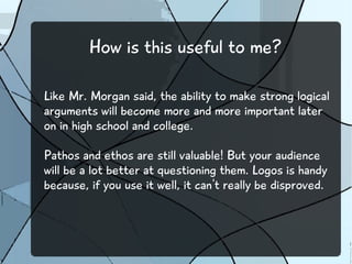 How is this useful to me?
Like Mr. Morgan said, the ability to make strong logical
arguments will become more and more important later
on in high school and college.
Pathos and ethos are still valuable! But your audience
will be a lot better at questioning them. Logos is handy
because, if you use it well, it can't really be disproved.
 
