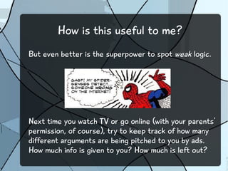 How is this useful to me?
But even better is the superpower to spot weak logic.
Next time you watch TV or go online (with your parents'
permission, of course), try to keep track of how many
different arguments are being pitched to you by ads.
How much info is given to you? How much is left out?
 
