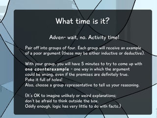 What time is it?
Adven- wait, no. Activity time!
Pair off into groups of four. Each group will receive an example
of a poor argument (these may be either inductive or deductive).
With your group, you will have 5 minutes to try to come up with
one counterexample - one way in which the argument
could be wrong, even if the premises are definitely true.
Poke it full of holes!
Also, choose a group representative to tell us your reasoning.
(It's OK to imagine unlikely or weird explanations;
don't be afraid to think outside the box.
Oddly enough, logic has very little to do with facts.)
 