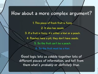 How about a more complex argument?
1. This piece of fresh fruit is fuzzy.
2. It also has seeds.
3. If a fruit is fuzzy, it's either a kiwi or a peach.
4. Peaches have a pit; they don't have seeds.
5. So the fruit can't be a peach.
6. So the fruit must be a kiwi.
Good logic lets us cobble together lots of
different pieces of information, and tell from
them what's probably or definitely true.
 