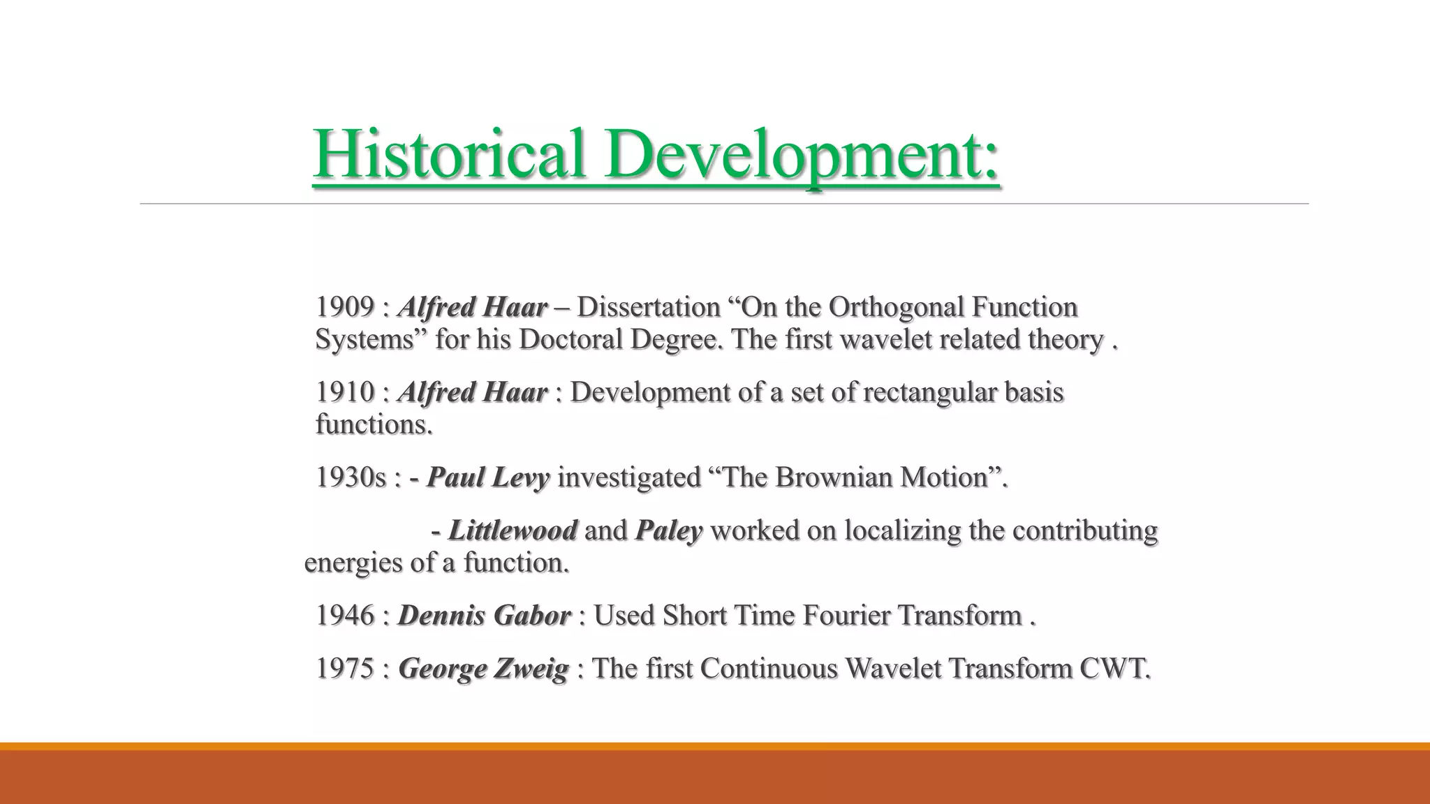 Historical Development:
1909 : Alfred Haar – Dissertation “On the Orthogonal Function
Systems” for his Doctoral Degree. The first wavelet related theory .
1910 : Alfred Haar : Development of a set of rectangular basis
functions.
1930s : - Paul Levy investigated “The Brownian Motion”.
- Littlewood and Paley worked on localizing the contributing
energies of a function.
1946 : Dennis Gabor : Used Short Time Fourier Transform .
1975 : George Zweig : The first Continuous Wavelet Transform CWT.
 