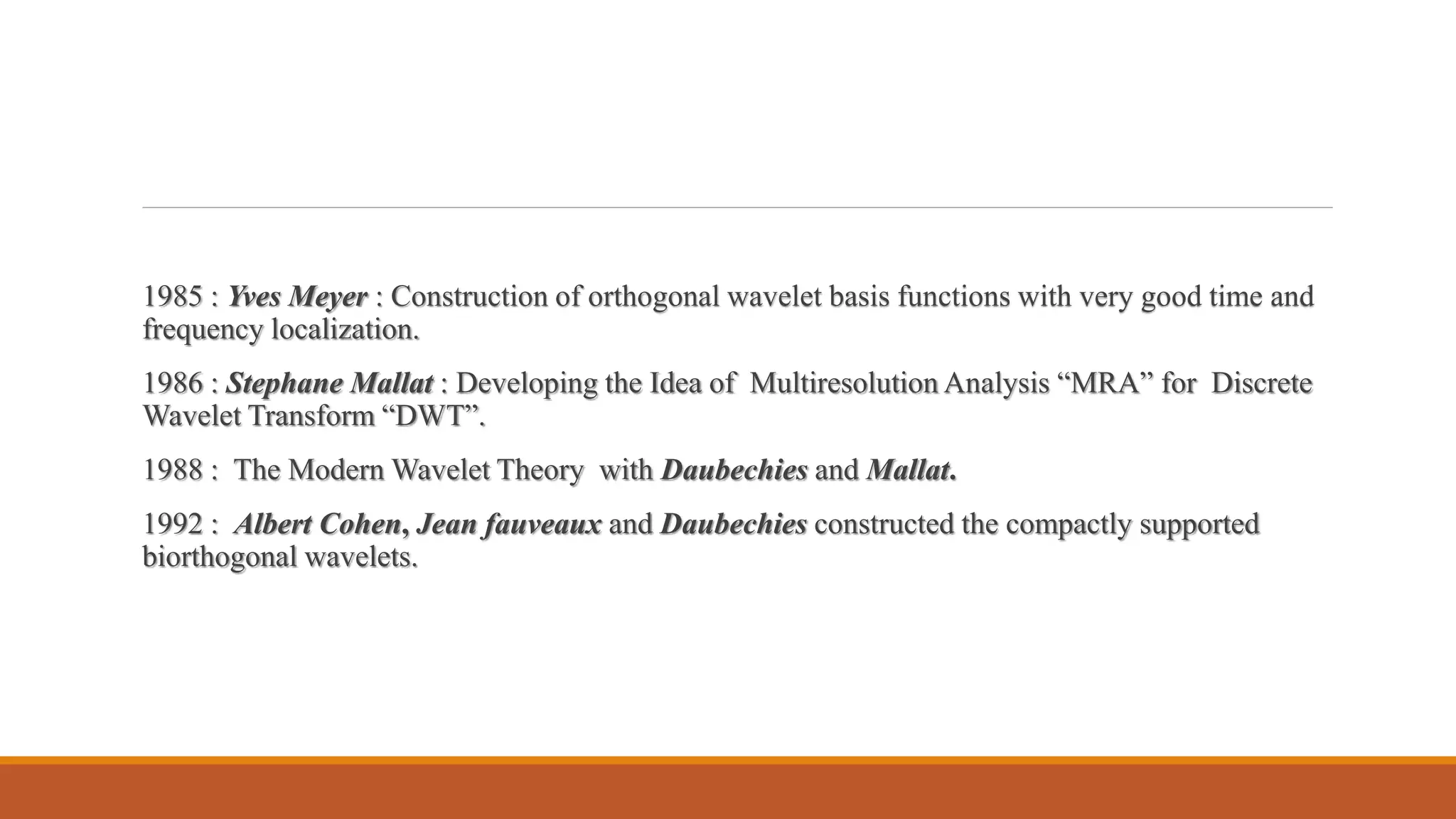 1985 : Yves Meyer : Construction of orthogonal wavelet basis functions with very good time and
frequency localization.
1986 : Stephane Mallat : Developing the Idea of Multiresolution Analysis “MRA” for Discrete
Wavelet Transform “DWT”.
1988 : The Modern Wavelet Theory with Daubechies and Mallat.
1992 : Albert Cohen, Jean fauveaux and Daubechies constructed the compactly supported
biorthogonal wavelets.
 