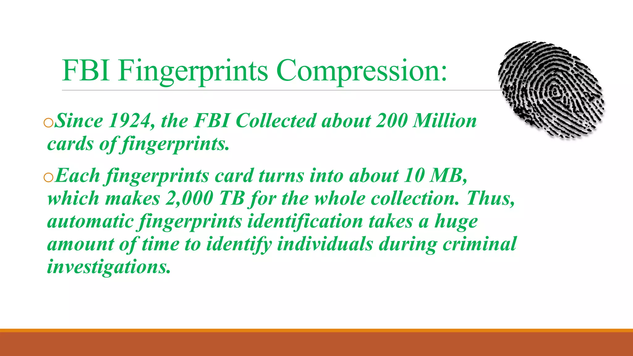 FBI Fingerprints Compression:
oSince 1924, the FBI Collected about 200 Million
cards of fingerprints.
oEach fingerprints card turns into about 10 MB,
which makes 2,000 TB for the whole collection. Thus,
automatic fingerprints identification takes a huge
amount of time to identify individuals during criminal
investigations.
 