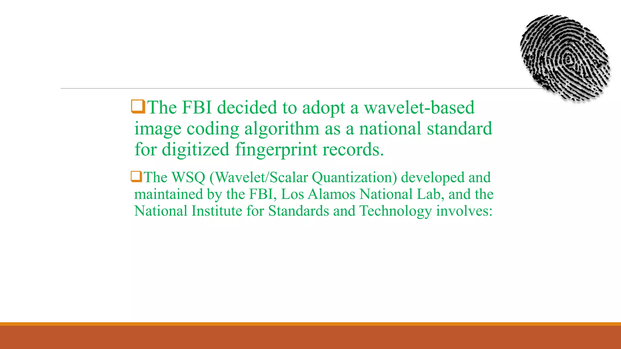 The FBI decided to adopt a wavelet-based
image coding algorithm as a national standard
for digitized fingerprint records.
The WSQ (Wavelet/Scalar Quantization) developed and
maintained by the FBI, Los Alamos National Lab, and the
National Institute for Standards and Technology involves:
 