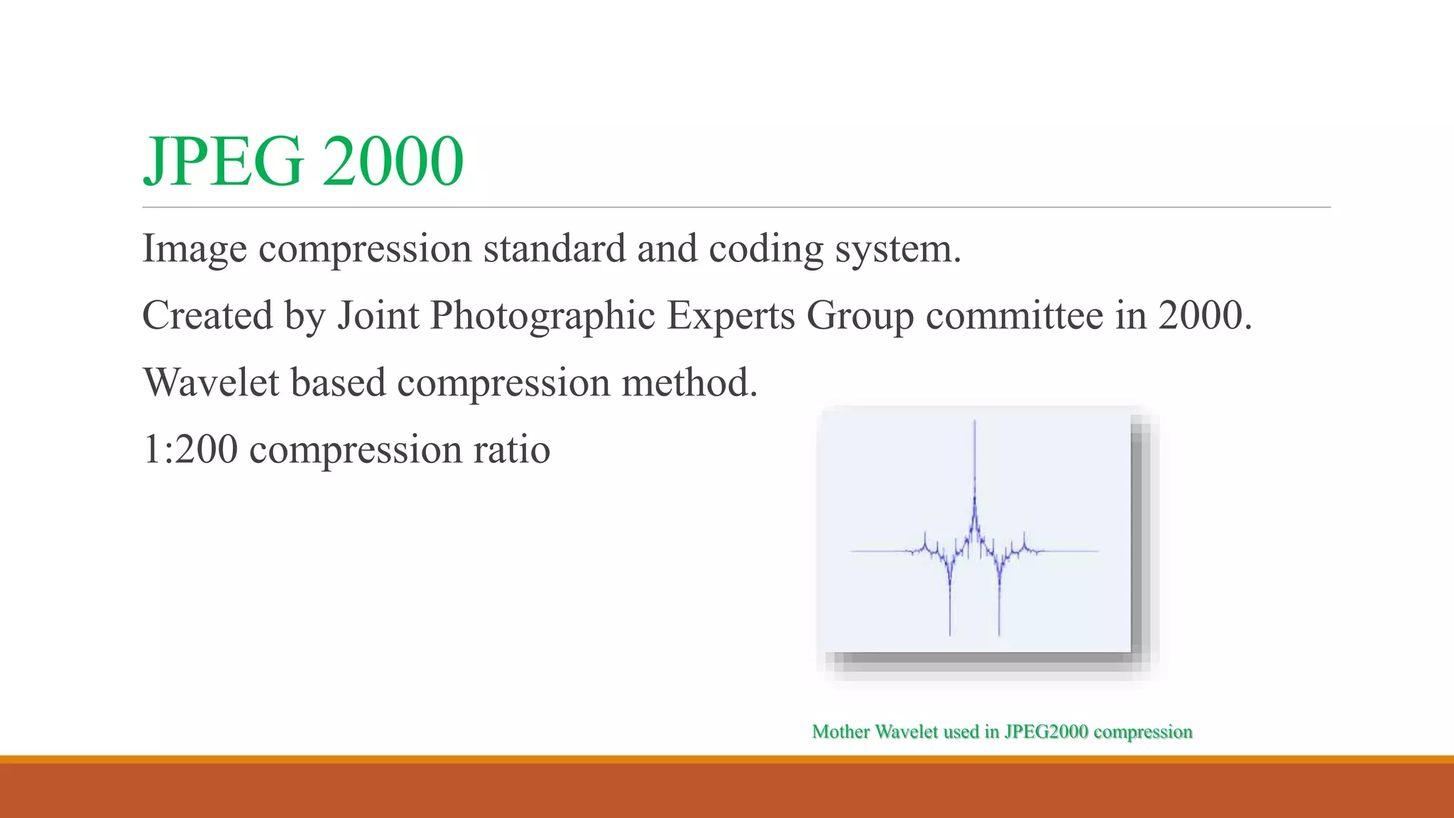 JPEG 2000
Image compression standard and coding system.
Created by Joint Photographic Experts Group committee in 2000.
Wavelet based compression method.
1:200 compression ratio
Mother Wavelet used in JPEG2000 compression
 