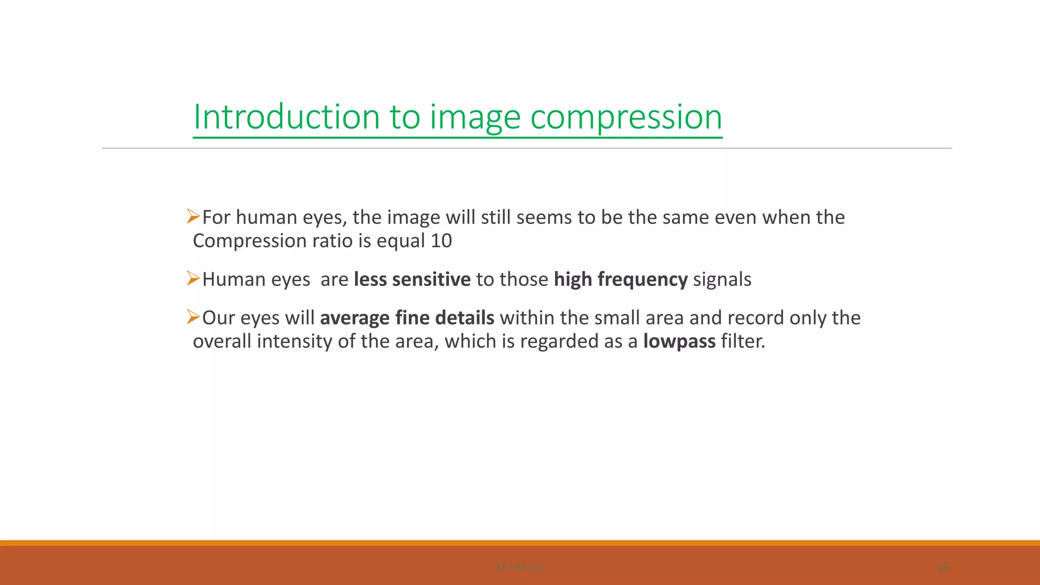 Introduction to image compression
For human eyes, the image will still seems to be the same even when the
Compression ratio is equal 10
Human eyes are less sensitive to those high frequency signals
Our eyes will average fine details within the small area and record only the
overall intensity of the area, which is regarded as a lowpass filter.
EE LAB.530 38
 