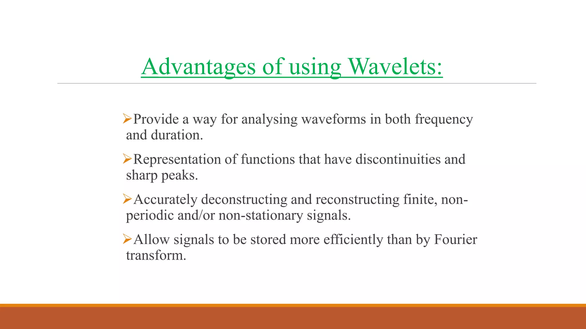Advantages of using Wavelets:
Provide a way for analysing waveforms in both frequency
and duration.
Representation of functions that have discontinuities and
sharp peaks.
Accurately deconstructing and reconstructing finite, non-
periodic and/or non-stationary signals.
Allow signals to be stored more efficiently than by Fourier
transform.
 