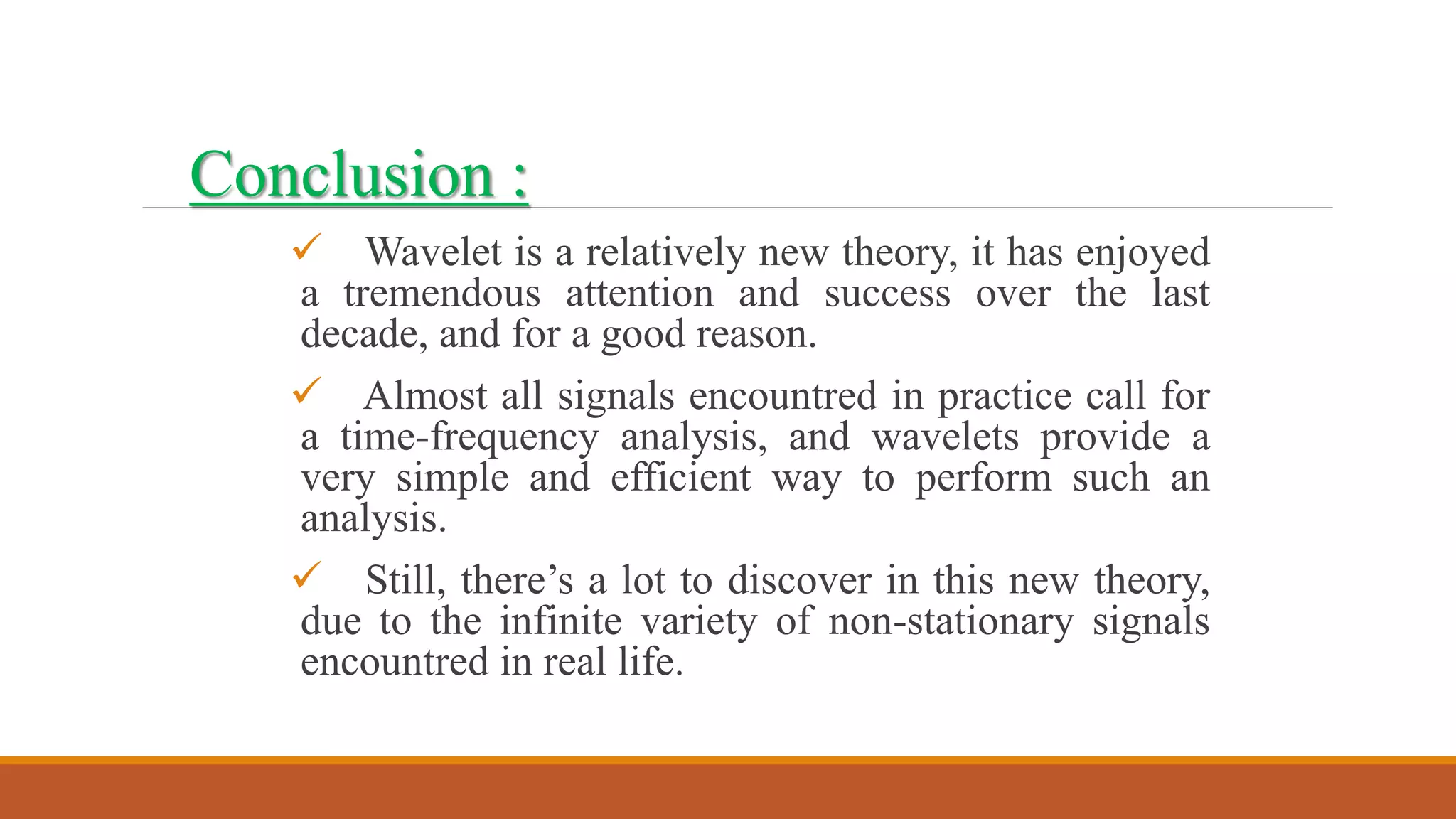  Wavelet is a relatively new theory, it has enjoyed
a tremendous attention and success over the last
decade, and for a good reason.
 Almost all signals encountred in practice call for
a time-frequency analysis, and wavelets provide a
very simple and efficient way to perform such an
analysis.
 Still, there’s a lot to discover in this new theory,
due to the infinite variety of non-stationary signals
encountred in real life.
Conclusion :
 