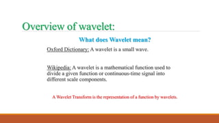Overview of wavelet:
What does Wavelet mean?
Oxford Dictionary: A wavelet is a small wave.
Wikipedia: A wavelet is a mathematical function used to
divide a given function or continuous-time signal into
different scale components.
A Wavelet Transform is the representation of a function by wavelets.
 