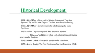 Historical Development:
1909 : Alfred Haar – Dissertation “On the Orthogonal Function
Systems” for his Doctoral Degree. The first wavelet related theory .
1910 : Alfred Haar : Development of a set of rectangular basis
functions.
1930s : - Paul Levy investigated “The Brownian Motion”.
- Littlewood and Paley worked on localizing the contributing
energies of a function.
1946 : Dennis Gabor : Used Short Time Fourier Transform .
1975 : George Zweig : The first Continuous Wavelet Transform CWT.
 