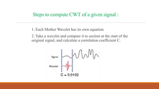 Steps to compute CWT of a given signal :
1. Each Mother Wavelet has its own equation
2. Take a wavelet and compare it to section at the start of the
original signal, and calculate a correlation coefficient C.
 