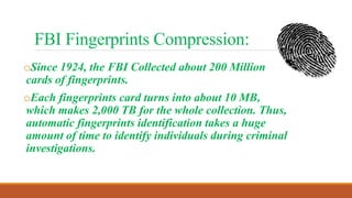 FBI Fingerprints Compression:
oSince 1924, the FBI Collected about 200 Million
cards of fingerprints.
oEach fingerprints card turns into about 10 MB,
which makes 2,000 TB for the whole collection. Thus,
automatic fingerprints identification takes a huge
amount of time to identify individuals during criminal
investigations.
 
