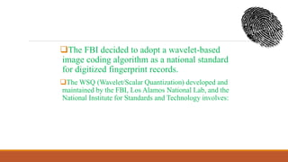 The FBI decided to adopt a wavelet-based
image coding algorithm as a national standard
for digitized fingerprint records.
The WSQ (Wavelet/Scalar Quantization) developed and
maintained by the FBI, Los Alamos National Lab, and the
National Institute for Standards and Technology involves:
 