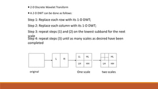  2-D Discrete Wavelet Transform
 A 2-D DWT can be done as follows:
Step 1: Replace each row with its 1-D DWT;
Step 2: Replace each column with its 1-D DWT;
Step 3: repeat steps (1) and (2) on the lowest subband for the next
scale
Step 4: repeat steps (3) until as many scales as desired have been
completed
original
L H
LH HH
HLLL
LH HH
HL
One scale two scales
 
