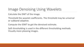 Image Denoising Using Wavelets
Calculate the DWT of the image.
Threshold the wavelet coefficients. The threshold may be universal
or subband adaptive.
Compute the IDWT to get the denoised estimate.
Soft thresholding is used in the different thresholding methods.
Visually more pleasing images.
 