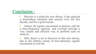  Wavelet is a relatively new theory, it has enjoyed
a tremendous attention and success over the last
decade, and for a good reason.
 Almost all signals encountred in practice call for
a time-frequency analysis, and wavelets provide a
very simple and efficient way to perform such an
analysis.
 Still, there’s a lot to discover in this new theory,
due to the infinite variety of non-stationary signals
encountred in real life.
Conclusion :
 