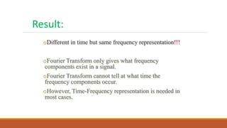 oDifferent in time but same frequency representation!!!
oFourier Transform only gives what frequency
components exist in a signal.
oFourier Transform cannot tell at what time the
frequency components occur.
oHowever, Time-Frequency representation is needed in
most cases.
Result:
 