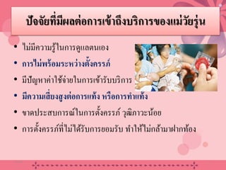 ปัจจัยที่มีผลต่อการเข้าถึงบริการของแม่วัยรุ่น
• ไม่มีความรู้ในการดูแลตนเอง
• การไม่พร้อมระหว่างตั้งครรภ์
• มีปัญหาค่าใช้จ่ายในการเข้ารับบริการ
• มีความเสี่ยงสูงต่อการแท้ง หรือการทําแท้ง
• ขาดประสบการณ์ในการตั้งครรภ์ วุฒิภาวะน้อย
• การตั้งครรภ์ที่ไม่ได้รับการยอมรับ ทําให้ไม่กล้ามาฝากท้อง
20/08/58 14
 