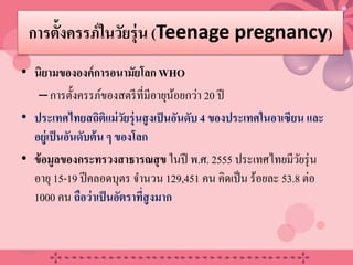 การตั้งครรภ์ในวัยรุ่น (Teenage pregnancy)
• นิยามขององค์การอนามัยโลก WHO
–การตั้งครรภ์ของสตรีที่มีอายุน้อยกว่า 20 ปี
• ประเทศไทยสถิติแม่วัยรุ่นสูงเป็นอันดับ 4 ของประเทศในอาเซียน และ
อยู่เป็นอันดับต้น ๆ ของโลก
• ข้อมูลของกระทรวงสาธารณสุข ในปี พ.ศ. 2555 ประเทศไทยมีวัยรุ่น
อายุ 15-19 ปีคลอดบุตร จํานวน 129,451 คน คิดเป็น ร้อยละ 53.8 ต่อ
1000 คน ถือว่าเป็นอัตราที่สูงมาก
20/08/58 2
 