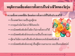 พฤติกรรมเสี่ยงต่อการตั้งครรภ์ในช่วงชีวิตของวัยรุ่น
ความเชื่อทางเพศที่ผิด มีผลต่อการตั้งครรภ์ที่ไม่พึงประสงค์ได้
–เรื่องเพศวัดความเป็นลูกผู้ชาย
–การคุมกําเนิดไม่ควรใช้กับคนรัก
–การมีเพศสัมพันธ์ครั้งเดียวไม่อาจตั้งครรภ์ได้
–การมีเพศสัมพันธ์ก่อนแต่งงานเป็นเรื่องธรรมดา
–ผู้ชายไม่มีความจําเป็นต้องรับผิดชอบหลังมีเพศสัมพันธ์
–การมีเพศสัมพันธ์หลายคู่ เป็นผู้มีความสามารถ และเป็นคนมีเสน่ห์
20/08/58 22
 