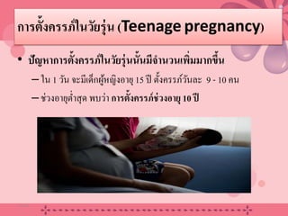 การตั้งครรภ์ในวัยรุ่น (Teenage pregnancy)
• ปัญหาการตั้งครรภ์ในวัยรุ่นนั้นมีจํานวนเพิ่มมากขึ้น
–ใน 1 วัน จะมีเด็กผู้หญิงอายุ15 ปี ตั้งครรภ์วันละ 9 - 10 คน
–ช่วงอายุตํ่าสุด พบว่า การตั้งครรภ์ช่วงอายุ 10 ปี
20/08/58 3
 
