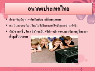 อนาคตประเทศไทย
• ต้องเผชิญปัญหา “เด็กเกิดน้อย แต่ด้อยคุณภาพ”
• การมีบุตรของวัยรุ่นไทยไม่ได้รับการแก้ไขปัญหาอย่างแท้จริง
• นักวิชาการชี้ 2 ใน 3 สื่อไทยเป็น “สีดํา” เด็ก 90% ยอมรับเคยดูสื่อลามก
ตํ่าสุดชั้นประถม
20/08/58 9
 
