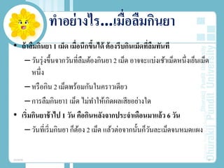 ทําอย่างไร…เมื่อลืมกินยา
• ถ้าลืมกินยา 1 เม็ด เมื่อนึกขึ้นได้ ต้องรีบกินเม็ดที่ลืมทันที
–วันรุ่งขึ้นจากวันที่ลืมต้องกินยา 2 เม็ด อาจจะแบ่งเช้าเม็ดหนึ่งเย็นเม็ด
หนึ่ง
–หรือกิน 2 เม็ดพร้อมกันในคราวเดียว
–การลืมกินยา1 เม็ด ไม่ทําให้เกิดผลเสียอย่างใด
• เริ่มกินยาช้าไป 1 วัน คือกินหลังจากประจําเดือนมาแล้ว 6 วัน
–วันที่เริ่มกินยา ก็ต้อง 2 เม็ด แล้วต่อจากนั้นก็วันละเม็ดจนหมดแผง
20/08/58 30
 