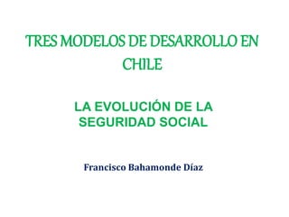TRES MODELOS DE DESARROLLO EN
CHILE
LA EVOLUCIÓN DE LA
SEGURIDAD SOCIAL
Francisco Bahamonde Díaz
 