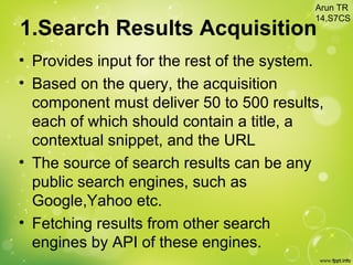 1.Search Results Acquisition
• Provides input for the rest of the system.
• Based on the query, the acquisition
component must deliver 50 to 500 results,
each of which should contain a title, a
contextual snippet, and the URL
• The source of search results can be any
public search engines, such as
Google,Yahoo etc.
• Fetching results from other search
engines by API of these engines.
Arun TR
14,S7CS
 