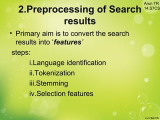 2.Preprocessing of Search
results
• Primary aim is to convert the search
results into ‘features’
steps:
i.Language identification
ii.Tokenization
iii.Stemming
iv.Selection features
Arun TR
14,S7CS
 