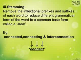 iii.Stemming:
Remove the inflectional prefixes and suffixes
of each word to reduce different grammatical
form of the word to a common base form
called a ‘stem’.
Eg:
connected,connecting & interconnection
↓ ↓ ↓
‘connect’
Arun TR
14,S7CS
 