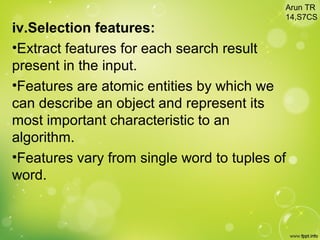 iv.Selection features:
•Extract features for each search result
present in the input.
•Features are atomic entities by which we
can describe an object and represent its
most important characteristic to an
algorithm.
•Features vary from single word to tuples of
word.
Arun TR
14,S7CS
 