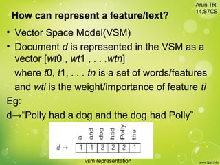How can represent a feature/text?
• Vector Space Model(VSM)
• Document d is represented in the VSM as a
vector [wt0 , wt1 , . . .wtn]
where t0, t1, . . . tn is a set of words/features
and wti is the weight/importance of feature ti
Eg:
d→“Polly had a dog and the dog had Polly”
vsm representation
Arun TR
14,S7CS
 
