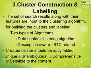 3.Cluster Construction &
Labelling
• The set of search results along with their
features are input to the clustering algorithm,
for building the clusters and labeling.
Two types of Algorithms:
→Data centric clustering algorithm
→Description aware –STC related
• Created cluster should be aptly labled.
i.Unique ii.Unambiguous iii.Comprehensive
iv.Sensible to the content
Arun TR
14,S7CS
 