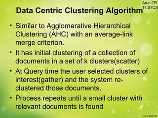 Data Centric Clustering Algorithm
• Similar to Agglomerative Hierarchical
Clustering (AHC) with an average-link
merge criterion.
• It has initial clustering of a collection of
documents in a set of k clusters(scatter)
• At Query time the user selected clusters of
interest(gather) and the system re-
clustered those documents.
• Process repeats until a small cluster with
relevant documents is found
Arun TR
14,S7CS
 