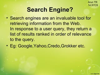 Search Engine?
• Search engines are an invaluable tool for
retrieving information from the Web.
In response to a user query, they return a
list of results ranked in order of relevance
to the query.
• Eg: Google,Yahoo,Credo,Grokker etc.
Arun TR
14,S7CS
 