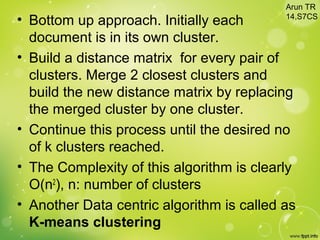 • Bottom up approach. Initially each
document is in its own cluster.
• Build a distance matrix for every pair of
clusters. Merge 2 closest clusters and
build the new distance matrix by replacing
the merged cluster by one cluster.
• Continue this process until the desired no
of k clusters reached.
• The Complexity of this algorithm is clearly
O(n2
), n: number of clusters
• Another Data centric algorithm is called as
K-means clustering
Arun TR
14,S7CS
 