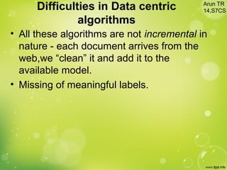 Difficulties in Data centric
algorithms
• All these algorithms are not incremental in
nature - each document arrives from the
web,we “clean” it and add it to the
available model.
• Missing of meaningful labels.
Arun TR
14,S7CS
 