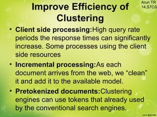 Improve Efficiency of
Clustering
• Client side processing:High query rate
periods the response times can significantly
increase. Some processes using the client
side resources
• Incremental processing:As each
document arrives from the web, we “clean”
it and add it to the available model.
• Pretokenized documents:Clustering
engines can use tokens that already used
by the conventional search engines.
Arun TR
14,S7CS
 