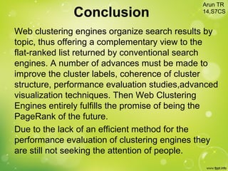 Conclusion
Web clustering engines organize search results by
topic, thus offering a complementary view to the
flat-ranked list returned by conventional search
engines. A number of advances must be made to
improve the cluster labels, coherence of cluster
structure, performance evaluation studies,advanced
visualization techniques. Then Web Clustering
Engines entirely fulfills the promise of being the
PageRank of the future.
Due to the lack of an efficient method for the
performance evaluation of clustering engines they
are still not seeking the attention of people.
Arun TR
14,S7CS
 