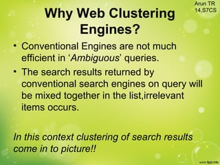 Why Web Clustering
Engines?
• Conventional Engines are not much
efficient in ‘Ambiguous’ queries.
• The search results returned by
conventional search engines on query will
be mixed together in the list,irrelevant
items occurs.
In this context clustering of search results
come in to picture!!
Arun TR
14,S7CS
 